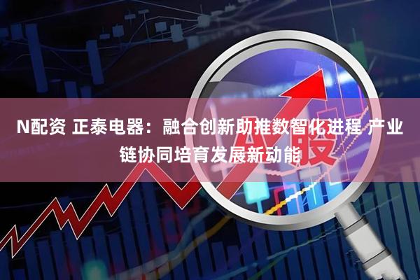 N配资 正泰电器：融合创新助推数智化进程 产业链协同培育发展新动能