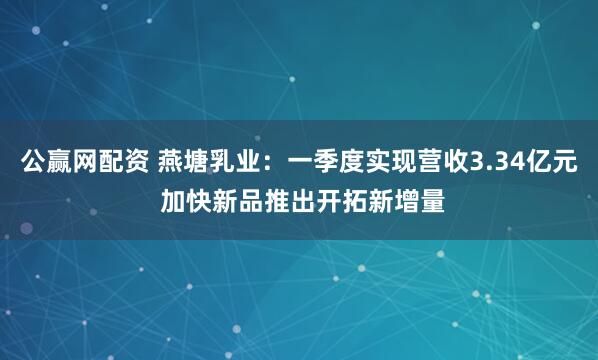 公赢网配资 燕塘乳业：一季度实现营收3.34亿元 加快新品推出开拓新增量