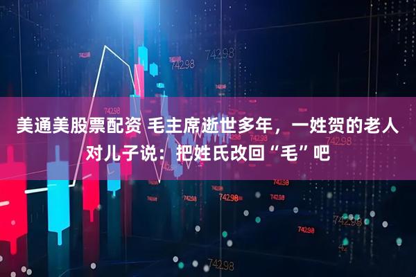 美通美股票配资 毛主席逝世多年，一姓贺的老人对儿子说：把姓氏改回“毛”吧