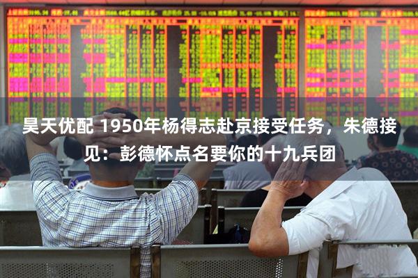 昊天优配 1950年杨得志赴京接受任务，朱德接见：彭德怀点名要你的十九兵团