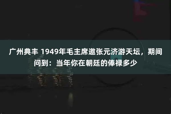 广州典丰 1949年毛主席邀张元济游天坛，期间问到：当年你在朝廷的俸禄多少