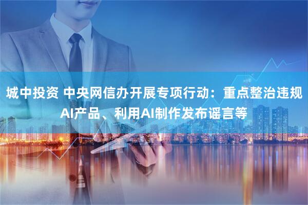 城中投资 中央网信办开展专项行动：重点整治违规AI产品、利用AI制作发布谣言等