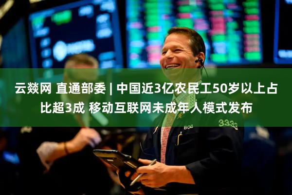 云燚网 直通部委 | 中国近3亿农民工50岁以上占比超3成 移动互联网未成年人模式发布