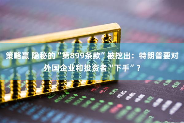 策略赢 隐秘的“第899条款”被挖出：特朗普要对外国企业和投资者“下手”？