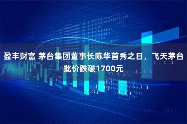 盈丰财富 茅台集团董事长陈华首秀之日,飞天茅台批价跌破1700元