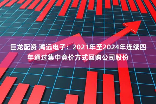 巨龙配资 鸿远电子：2021年至2024年连续四年通过集中竞价方式回购公司股份