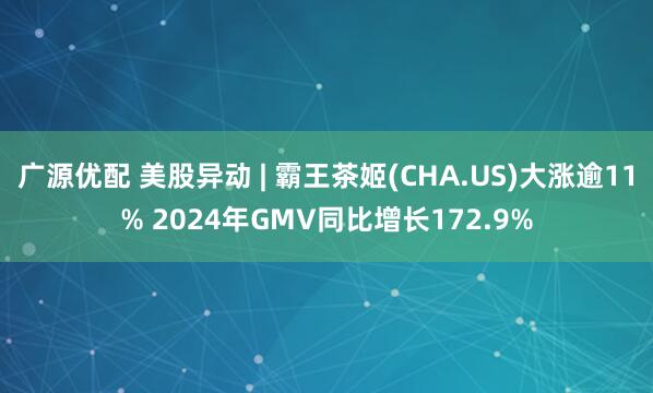 广源优配 美股异动 | 霸王茶姬(CHA.US)大涨逾11% 2024年GMV同比增长172.9%