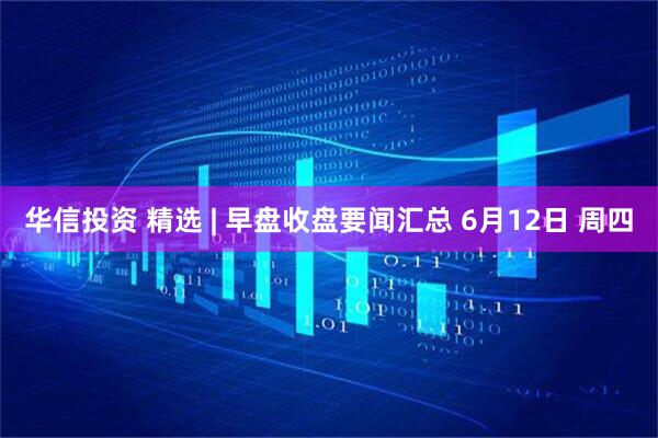 华信投资 精选 | 早盘收盘要闻汇总 6月12日 周四