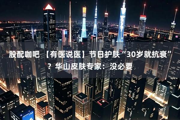 股配咖吧 【有医说医】节日护肤“30岁就抗衰”？华山皮肤专家：没必要