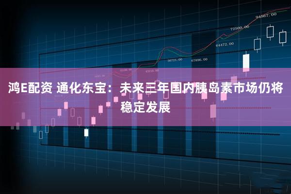 鸿E配资 通化东宝：未来三年国内胰岛素市场仍将稳定发展