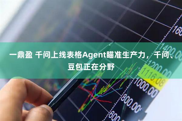 一鼎盈 千问上线表格Agent瞄准生产力，千问、豆包正在分野