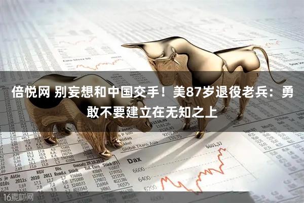 倍悦网 别妄想和中国交手！美87岁退役老兵：勇敢不要建立在无知之上