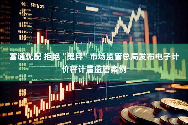 富通优配 拒绝“鬼秤”市场监管总局发布电子计价秤计量监管案例