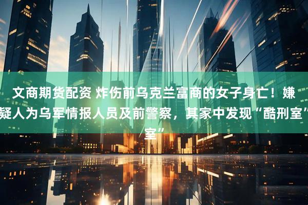 文商期货配资 炸伤前乌克兰富商的女子身亡！嫌疑人为乌军情报人员及前警察，其家中发现“酷刑室”