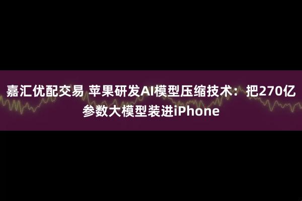 嘉汇优配交易 苹果研发AI模型压缩技术:把270亿参数大模型装进iPhone