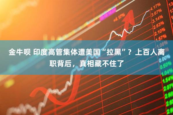 金牛呗 印度高管集体遭美国“拉黑”?上百人离职背后,真相藏不住了